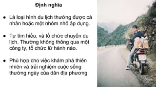 Định nghĩa 
● Là loại hình du lịch thường được cá 
nhân hoặc một nhóm nhỏ áp dụng. 
● Tự tìm hiểu, và tổ chức chuyến du 
lịch. Thường không thông qua một 
công ty, tổ chức lữ hành nào. 
● Phù hợp cho việc khám phá thiên 
nhiên và trải nghiệm cuộc sống 
thường ngày của dân địa phương 
 