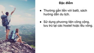 Đặc điểm 
● Thường gắn liền với balô, sách 
hướng dẫn du lịch. 
● Sử dụng phương tiện công cộng, 
lưu trú tại các hostel hoặc lều võng. 
 