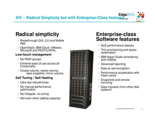 © Copyright IBM Corporation 2015
XIV – Radical Simplicity but with Enterprise-Class features
Radical simplicity
• Breakthrough GUI, CLI and Mobile
App
• OpenStack, IBM Cloud, VMware,
Microsoft and RESTful APIs
Low-touch management
• No RAID groups
• Extreme ease of use across all
functionality
• Create volume, resize volume,
take snapshot, mirror volume
Self Tuning / Self Healing
• Ultra fast rebuild times
• No manual performance
optimization
• No hotspots, no tuning
• Not even when adding capacity!
Enterprise-class
Software features
• QoS performance classes
• Thin provisioning and space
reclamation
• IBM Hyper-Scale consistency
and mobility
• Advanced reporting
• Data at rest encryption
• Performance acceleration with
Flash cache
• Snapshots and remote
mirroring
• Data migration from other disk
systems
13
 