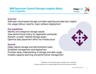 © Copyright IBM Corporation 2015
IBM Spectrum Control Storage Insights (Beta)
Future capability
IBM Spectrum Control Storage Insights is available now as a public beta
Visit https://www-304.ibm.com/software/support/trial/cst/forms/nomination.wss?id=5993
Overview
SoftLayer cloud-based storage and data reporting provides key insights
into usage without need for major software deployment
Key Capabilities
Identify and categorize storage assets
View performance history for application workloads
Reclaim unused / wasted storage space
Optimize data placement within the infrastructure
Benefits
Helps reduce storage and administrative costs
Simplified management and deployment
Provides deep understanding of storage and data usage
Enables capacity planning and performance management
21
 