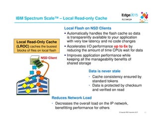 © Copyright IBM Corporation 2015
IBM Spectrum Scale™ – Local Read-only Cache
Local Read-Only Cache
(LROC) caches the busiest
blocks of files on local flash
NSD Client
Local Flash on NSD Clients
Automatically handles the flash cache so data
is transparently available to your application
with very low latency and no code changes
Accelerates I/O performance up to 6x by
reducing the amount of time CPUs wait for data
Improves application performance while
keeping all the manageability benefits of
shared storage
Data is never stale
• Cache consistency ensured by
standard tokens
• Data is protected by checksum
and verified on read
Reduces Network Load
• Decreases the overall load on the IP network,
benefitting performance for others
11
 