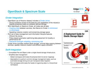 © Copyright IBM Corporation 2015 39
OpenStack & Spectrum Scale
• OpenStack (as of Havana release) includes a Cinder driver
• Giving architects access to the features and capabilities of the industry’s
leading enterprise scale-out software defined storage
• With OpenStack on Spectrum Scale, all nodes see all data
• Copying data between services, like Glance to Cinder is minimized
or eliminated
• Speeding instance creation and conserving storage space
• Rich set of data management and information lifecycle features
• Efficient file clones
• Policy based automation optimizing data placement for locality or
performance tier
• Industrial strength reliability, minimizing risk
• Cinder driver provides resilient block storage, minimal data copying between
services, speedy instance creation and efficient space utilization
Cinder Integration
Swift Integration
• Consolidate File and Object under a single shared storage infrastructure.
• Simplifies data management:
• Global namespace eliminates the physical client-to-server mappings
• Ideal platform to perform common storage management tasks, such as
automated storage tiering and user transparent data migration
• Flat namespace eliminates the hassle of organizing data in a hierarchical
namespace
 