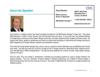 © Copyright IBM Corporation 2015
About the Speaker
Tony Pearson is a Master Inventor and Senior managing consultant for the IBM System Storage™ product line. Tony joined
IBM Corporation in 1986 in Tucson, Arizona, USA, and has been there ever since. In his current role, Tony presents briefings
on storage topics covering the entire System Storage product line, and topics related to Cloud, Analytics and Social media. He
interacts with clients, speaks at conferences and events, and leads client workshops to help clients with strategic planning for
IBM’s integrated set of storage software, hardware and virtualization products.
Tony writes the “Inside System Storage” blog, which is read by hundreds of clients, IBM sales reps and IBM Business Partners
every week. This blog was rated one of the top 10 blogs for the IT storage industry by “Networking World” magazine and #1
most read IBM blog on IBM’s developerWorks. The blog has been published into a series of books, Inside System Storage:
Volumes I through V.
Over the years, Tony has worked in development, marketing and consulting positions for various storage hardware and
software products. Tony has a Bachelor of Science degree in Software Engineering, and a Master of Science degree in
Electrical Engineering, both from the University of Arizona. Tony holds 19 IBM patents for inventions on storage hardware and
software products.
9000 S. Rita Road
Bldg 9032 Floor 1
Tucson, AZ 85744
+1 520-799-4309 (Office)
tpearson@us.ibm.com
Tony Pearson
Master Inventor,
Senior IT Specialist
IBM System Storage™
41
 