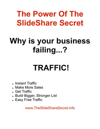 The Power Of The
    SlideShare Secret

Why is your business
      failing...?

               TRAFFIC!
    Instant Traffic
●

    Make More Sales
●

    Get Traffic
●

    Build Bigger, Stronger List
●

    Easy Free Traffic
●




          www.TheSlideShareSecret.info
 