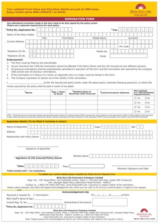 Any alterations/correction made in the form need to be duly signed by the policy owner.
 Please use a separate request form for each policy.

* Policy No./Application No.:                                                                                                                             * Date




                                                                                                                                     Mobile No.

                                                                                                                                          Email


 1.    The form must be filled by the policyholder.
 2.    As per Insurance Act 1938 the nomination cannot be effected if the Policy Owner and the Life Insured are two different persons.




                                                                 *                               *                                                                                          New nominee
                          *                                        Age / Date                 Relationship of                            *                                                           #
                            Name                                                                                                           Communication Address                            is a *PEP (Politically
                                                                    of Birth                Nominee with Insured                                                                            Exposed Person)

                                                                                                                                                                                                 Yes           No

                                                                                                                                                                                                 Yes           No

                                                                                                                                                                                                 Yes           No

                                                                                                                                                                                                 Yes           No

 # PEP : "Individuals who are or have been entrusted with prominent public functions, for example Heads of State or government, senior politicians, senior government, judicial or military officials, senior executives
 of state-owned corporations and important political party officials. Business relationships with family members or close associates of PEPs involving reputation risk is similar to those with PEPs themselves"




            * Signature of Life Insured/Policy Owner



               * Date:
                                                                                                                                                                   Witness’s Signature and Date
 Fields marked with * are compulsory.


                                                     Birla Sun Life Insurance Company Limited
                      Regn. No.: 109, Regd Office: One Indiabulls Centre, Tower 1, 15th and 16th Floor, Jupiter Mill Compound,
                                             841, Senapati Bapat Marg, Elphinstone Road Mumbai - 400013.
                    Contact us: 1-800-270-7000 (Toll Free). www.birlasunlife.com Insurance is subject matter of the solicitation.
 Please collect stamped, duly filled and signed acknowledgement slip, which you can refer to for all your communication in regard to this request.


 Received a request for                     Nomination                                                                       On___/___/___ at________am/pm.


 Inward Reg. Sr. No.:__________________________ Stamp/Seal of the branch
*Policy No./Application No.:

                                                      Birla Sun Life Insurance Company Limited
            Regn. No.: 109, Regd Office: One Indiabulls Centre, Tower 1, 15th and 16th Floor, Jupiter Mill Compound, 841, Senapati Bapat Marg,
                                       Elphinstone Road Mumbai - 400013. Contact us: 1-800-270-7000 (Toll Free).
                                           www.birlasunlife.com Insurance is subject matter of the solicitation.
                       Note: Please produce this acknowledgement slip for any communication with regard to this request in future.           PRP No. FOR/1/10-11/4428
 