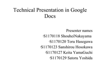 Technical Presentation in Google
             Docs

                           Presenter names
             •S1170118 ShouheiNakayama


                 •S1170120 Toru Hasegawa


           •S1170123 Sanshirou Hosokawa


               •S1170127 Keita YamaGuchi


                  •S1170129 Satoru Yoshida
 