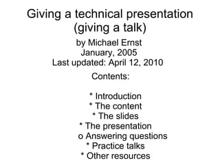 Giving a technical presentation
         (giving a talk)
          by Michael Ernst
           January, 2005
    Last updated: April 12, 2010
             Contents:

             * Introduction
             * The content
              * The slides
          * The presentation
          o Answering questions
            * Practice talks
          * Other resources
 