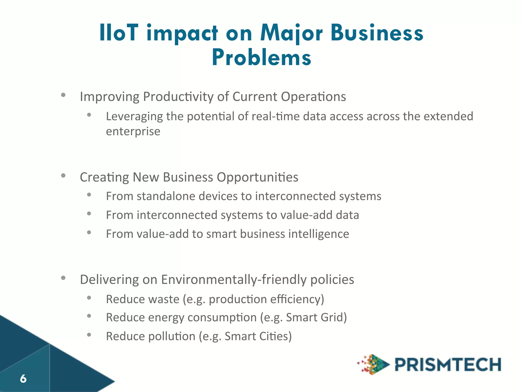 IIoT impact on Major Business 
• Improving 
Problems 
Produc8vity 
of 
Current 
Opera8ons 
• Leveraging 
the 
poten8al 
of 
real-­‐8me 
data 
access 
across 
the 
extended 
enterprise 
• Crea8ng 
New 
Business 
Opportuni8es 
• From 
standalone 
devices 
to 
interconnected 
systems 
• From 
interconnected 
systems 
to 
value-­‐add 
data 
• From 
value-­‐add 
to 
smart 
business 
intelligence 
• Delivering 
on 
Environmentally-­‐friendly 
policies 
• Reduce 
waste 
(e.g. 
produc8on 
efficiency) 
• Reduce 
energy 
consump8on 
(e.g. 
Smart 
Grid) 
• Reduce 
pollu8on 
(e.g. 
Smart 
Ci8es) 
6 
 