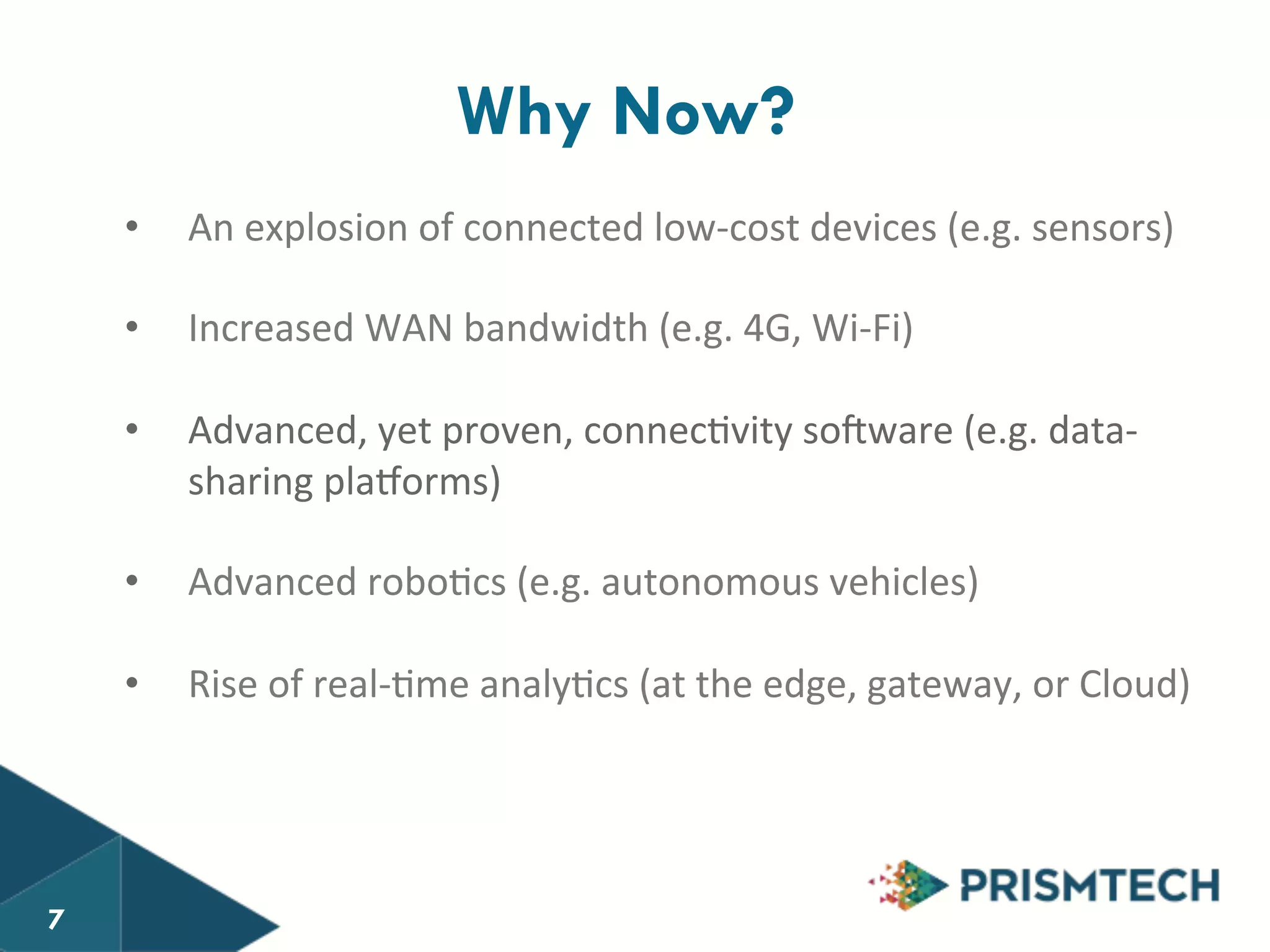 7 Why Now? 
• An 
explosion 
of 
connected 
low-­‐cost 
devices 
(e.g. 
sensors) 
• Increased 
WAN 
bandwidth 
(e.g. 
4G, 
Wi-­‐Fi) 
• Advanced, 
yet 
proven, 
connec8vity 
so$ware 
(e.g. 
data-­‐ 
sharing 
pla+orms) 
• Advanced 
robo8cs 
(e.g. 
autonomous 
vehicles) 
• Rise 
of 
real-­‐8me 
analy8cs 
(at 
the 
edge, 
gateway, 
or 
Cloud) 
7 
 