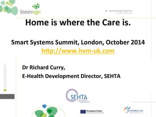 Home 
is 
where 
the 
Care 
is. 
Smart 
Systems 
Summit, 
London, 
October 
2014 
h=p://www.hvm-­‐uk.com 
Dr 
Richard 
Curry, 
E-­‐Health 
Development 
Director, 
SEHTA 
 