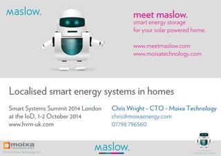meet maslow. 
Localised smart energy systems in homes 
Chris Wright - CTO - Moixa Technology 
chris@moixaenergy.com 
07798 796560 
Smart Systems Summit 2014 London 
at the IoD, 1-2 October 2014 
www.hvm-uk.com 
smart energy storage 
for your solar powered home. 
www.meetmaslow.com 
www.moixatechnology.com 
© 2014 Moixa Technology Ltd recharge your home. 
 