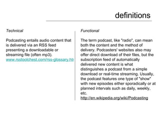definitions Technical  Podcasting entails audio content that is delivered via an RSS feed presenting a downloadable or streaming file (often mp3).  www.rsstoolchest.com/rss-glossary.html Functional The term podcast, like "radio", can mean both the content and the method of delivery. Podcasters' websites also may offer direct download of their files, but the subscription feed of automatically delivered new content is what distinguishes a podcast from a simple download or real-time streaming. Usually, the podcast features one type of "show" with new episodes either sporadically or at planned intervals such as daily, weekly, etc. http://en.wikipedia.org/wiki/Podcasting   