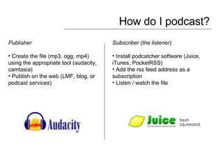 How do I podcast? Publisher  Create the file (mp3, ogg, mp4) using the appropriate tool (audacity, camtasia) Publish on the web (LMF, blog, or podcast services) Subscriber (the listener) Install podcatcher software (Juice, iTunes, PocketRSS) Add the rss feed address as a subscription Listen / watch the file 