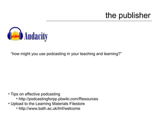 the publisher Tips on effective podcasting http://podcastingforpp.pbwiki.com/Resources Upload to the Learning Materials Filestore http://www.bath.ac.uk/lmf/welcome “ how might you use podcasting in your teaching and learning?” 