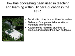 How has podcasting been used in teaching and learning within Higher Education in the UK? Distribution of lecture archives for review Delivery of supplemental educational materials and content Assignments requiring students to produce and submit their own podcasts. 