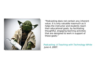 Podcasting: A Teaching with Technology White Paper,  June 4, 2007.   "Podcasting does not contain any inherent value. It is only valuable inasmuch as it helps the instructor and students reach their educational goals, by facilitating thoughtful, engaging learning activities that are designed to work in support of those goals." 