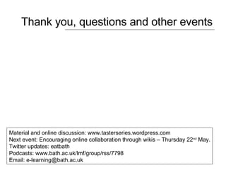 Thank you, questions and other events Material and online discussion: www.tasterseries.wordpress.com Next event: Encouraging online collaboration through wikis – Thursday 22 nd  May. Twitter updates: eatbath  Podcasts:  www.bath.ac.uk/lmf/group/rss/7798  Email: e-learning@bath.ac.uk  