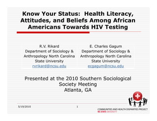 Know Your Status: Health Literacy,
 Attitudes, and Beliefs Among African
   Americans Towards HIV Testing


            R.V. Rikard                    E. Charles Gagum
     Department of Sociology &         Department of Sociology &
    Anthropology North Carolina       Anthropology North Carolina
          State University                  State University
        rvrikard@ncsu.edu                 ecgagum@ncsu.edu 


    Presented at the 2010 Southern Sociological
                  Society Meeting
                    Atlanta, GA


5/19/2010                         1
 