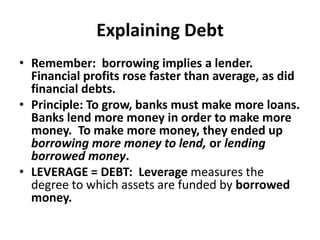Explaining DebtRemember:  borrowing implies a lender.   Financial profits rose faster than average, as did financial debts.Principle: To grow, banks must make more loans. Banks lend more money in order to make more money.  To make more money, they ended up borrowing more money to lend, or lending borrowed money.  LEVERAGE = DEBT:  Leverage measures the degree to which assets are funded by borrowed money.  