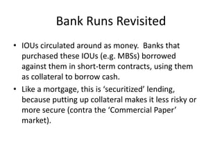 Bank Runs RevisitedIOUs circulated around as money.  Banks that purchased these IOUs (e.g. MBSs) borrowed against them in short-term contracts, using them as collateral to borrow cash.Like a mortgage, this is ‘securitized’ lending, because putting up collateral makes it less risky or more secure (contra the ‘Commercial Paper’ market).  