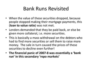 Bank Runs RevisitedWhen the value of these securities dropped, because people stopped making their mortgage payments, this (loan to value ratio) was not met.  Lenders demanded that they be paid back, or else be given more collateral, i.e. more securities.This is basically a mass withdrawal on the debtors who had to find more securities or sell them to raise more money.  The sale in turn caused the prices of these securities to decline even further!  The financial panic of 2007-8 was essentially a ‘bank run’ in this secondary ‘repo markets’