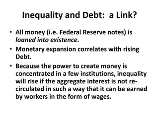 Inequality and Debt:  a Link?All money (i.e. Federal Reserve notes) is loaned into existence.Monetary expansion correlates with rising Debt.Because the power to create money is concentrated in a few institutions, inequality will rise if the aggregate interest is not re-circulated in such a way that it can be earned by workers in the form of wages. 