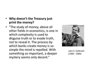 Why doesn’t the Treasury just print the money?"The study of money, above all other fields in economics, is one in which complexity is used to disguise truth or to evade truth, not to reveal it. The process by which banks create money is so simple the mind is repelled. With something so important, a deeper mystery seems only decent.”John K. Galbraith(1908 – 2006)