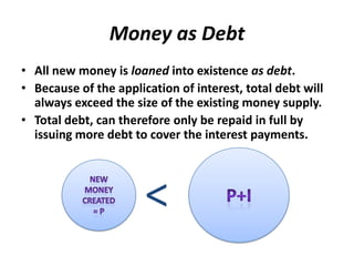 Money as DebtAll new money is loaned into existence as debt.  Because of the application of interest, total debt will always exceed the size of the existing money supply.    Total debt, can therefore only be repaid in full by issuing more debt to cover the interest payments.  P+INew money created= P<