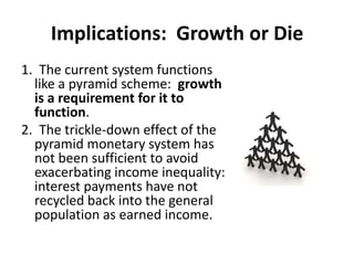 Implications:  Growth or Die1.  The current system functions like a pyramid scheme:  growth is a requirement for it to function.2.  The trickle-down effect of the pyramid monetary system has not been sufficient to avoid exacerbating income inequality:   interest payments have not recycled back into the general population as earned income.