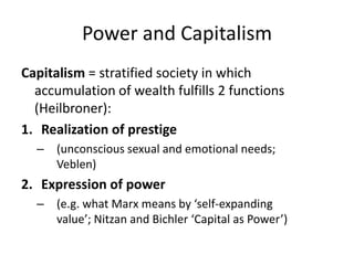 Power and CapitalismCapitalism = stratified society in which accumulation of wealth fulfills 2 functions (Heilbroner): Realization of prestige (unconscious sexual and emotional needs;  Veblen)Expression of power (e.g. what Marx means by ‘self-expanding value’; Nitzan and Bichler ‘Capital as Power’) 