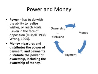 Power and MoneyPower = has to do with the ability to realize wishes, or reach goals …even in the face of opposition (Russell, 1938; Wrong, 1995).  Money measures and distributes the power of payment, and payments distribute the power of ownership, including the ownership of money.