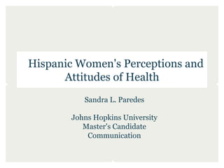 Hispanic Women's Perceptions and
      Attitudes of Health
          Sandra L. Paredes

       Johns Hopkins University
          Master's Candidate
           Communication
 