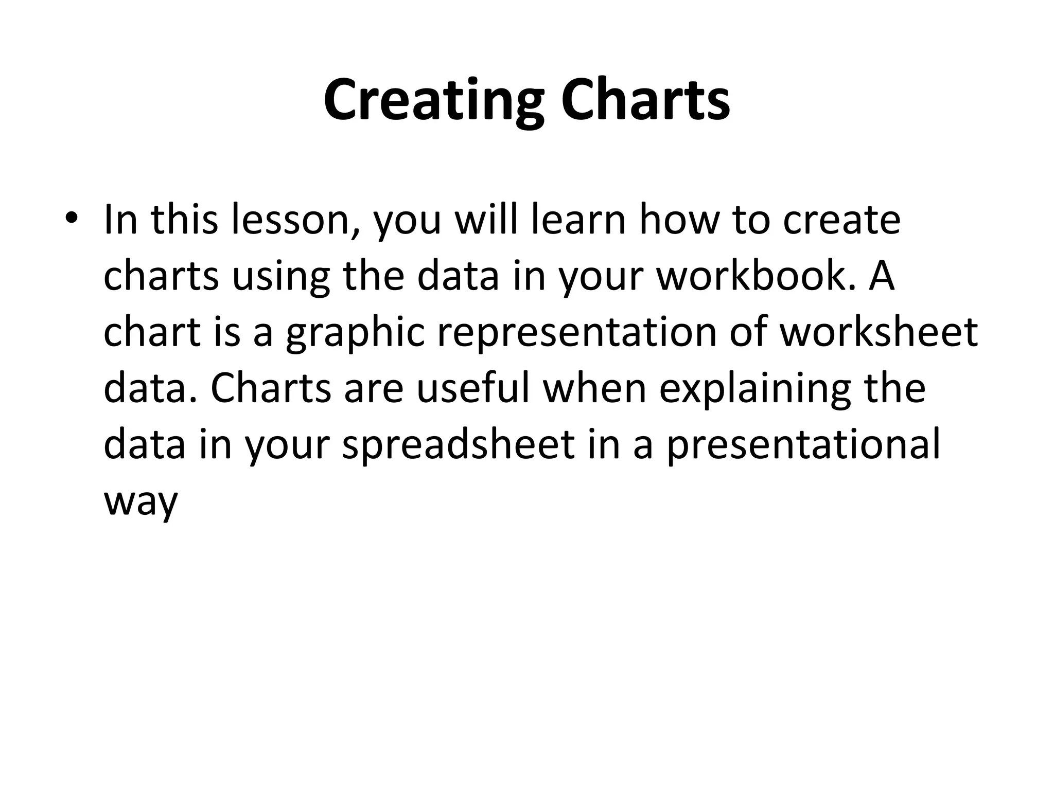 Creating Charts
• In this lesson, you will learn how to create
charts using the data in your workbook. A
chart is a graphic representation of worksheet
data. Charts are useful when explaining the
data in your spreadsheet in a presentational
way
 