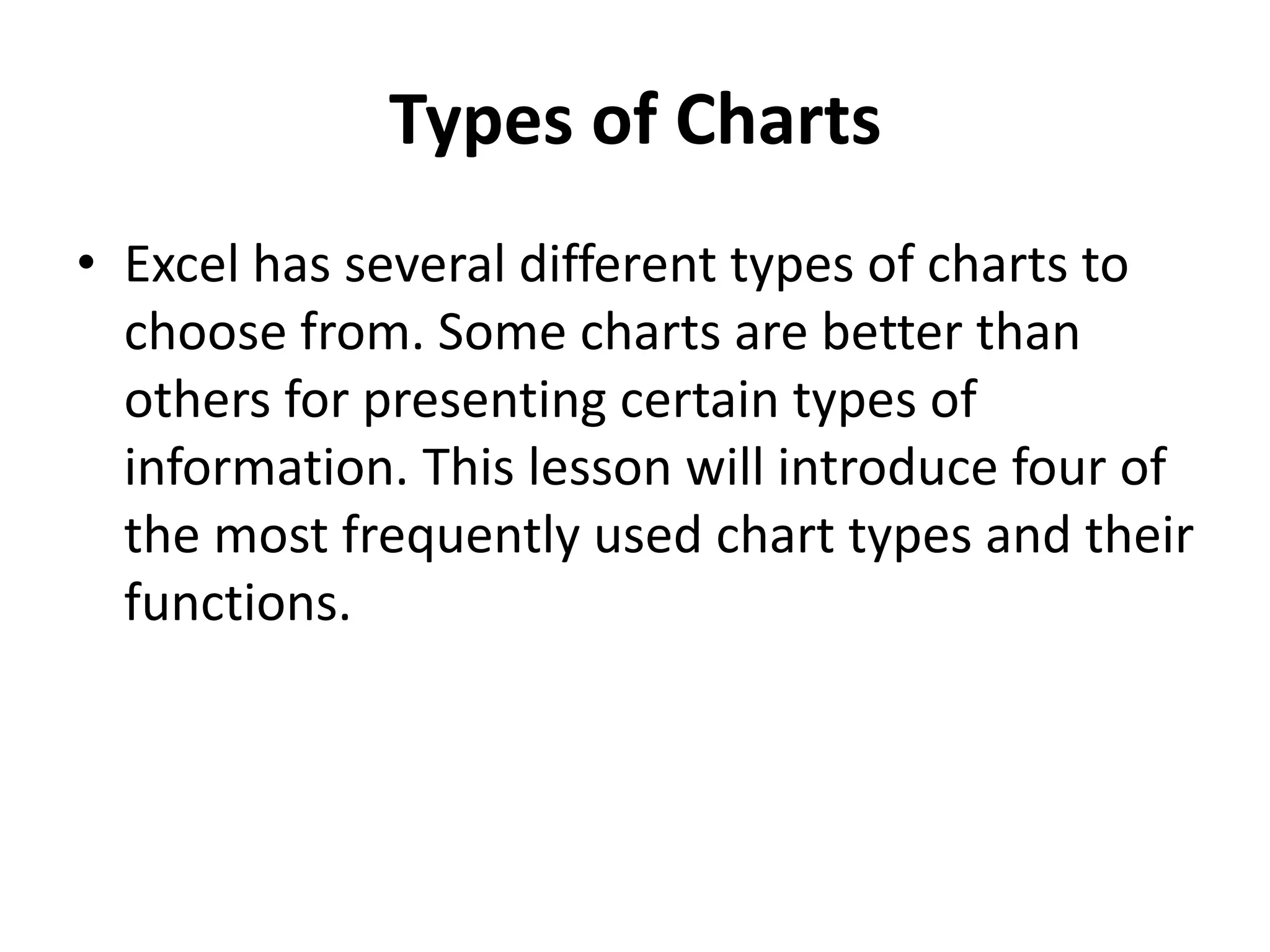 Types of Charts
• Excel has several different types of charts to
choose from. Some charts are better than
others for presenting certain types of
information. This lesson will introduce four of
the most frequently used chart types and their
functions.
 