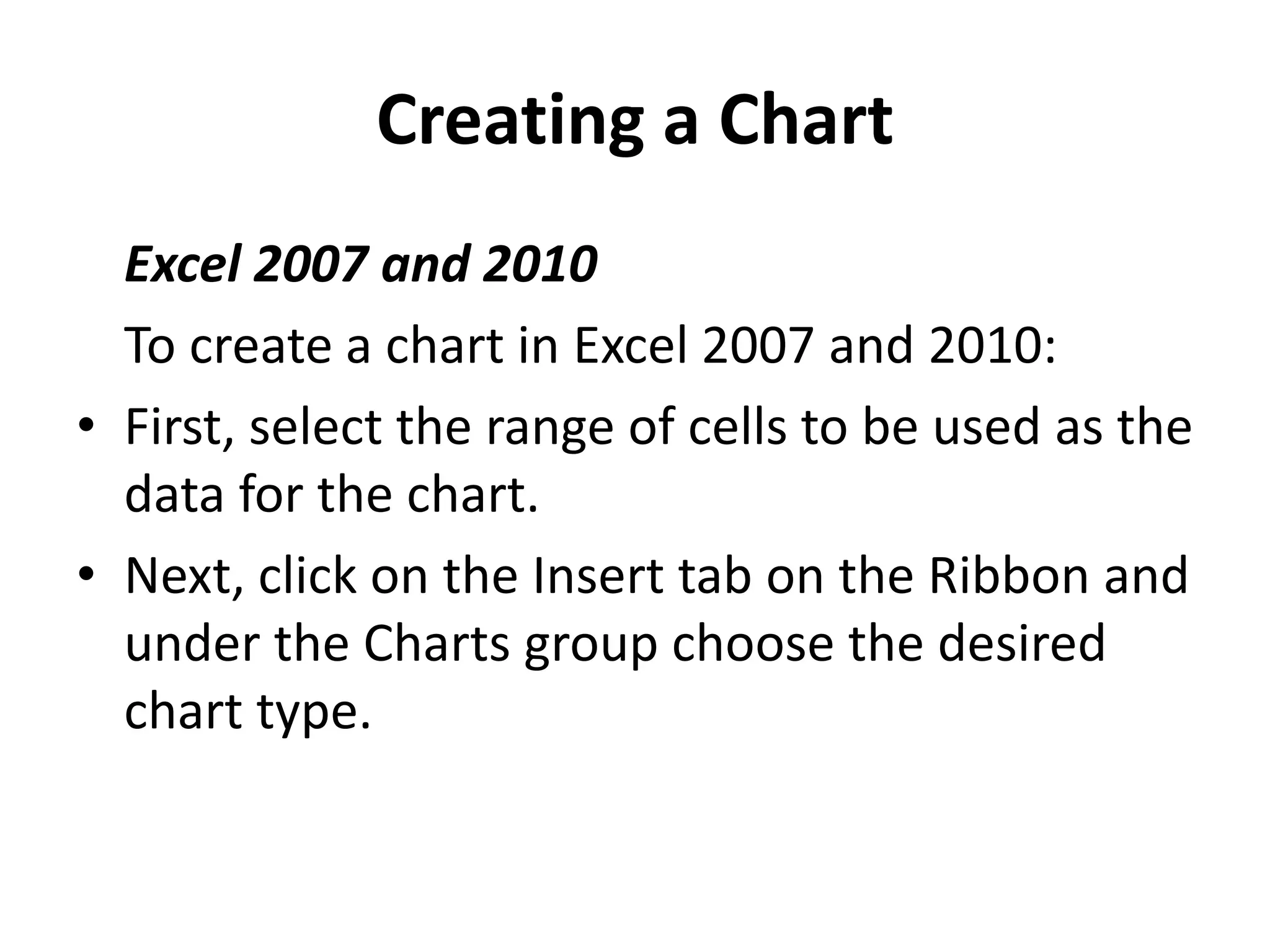 Creating a Chart
Excel 2007 and 2010
To create a chart in Excel 2007 and 2010:
• First, select the range of cells to be used as the
data for the chart.
• Next, click on the Insert tab on the Ribbon and
under the Charts group choose the desired
chart type.
 