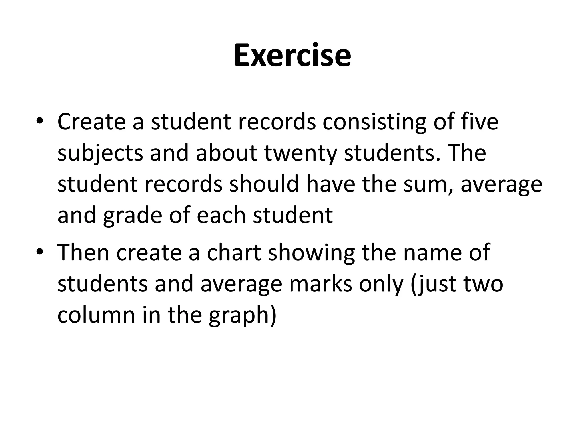 Exercise
• Create a student records consisting of five
subjects and about twenty students. The
student records should have the sum, average
and grade of each student
• Then create a chart showing the name of
students and average marks only (just two
column in the graph)
 