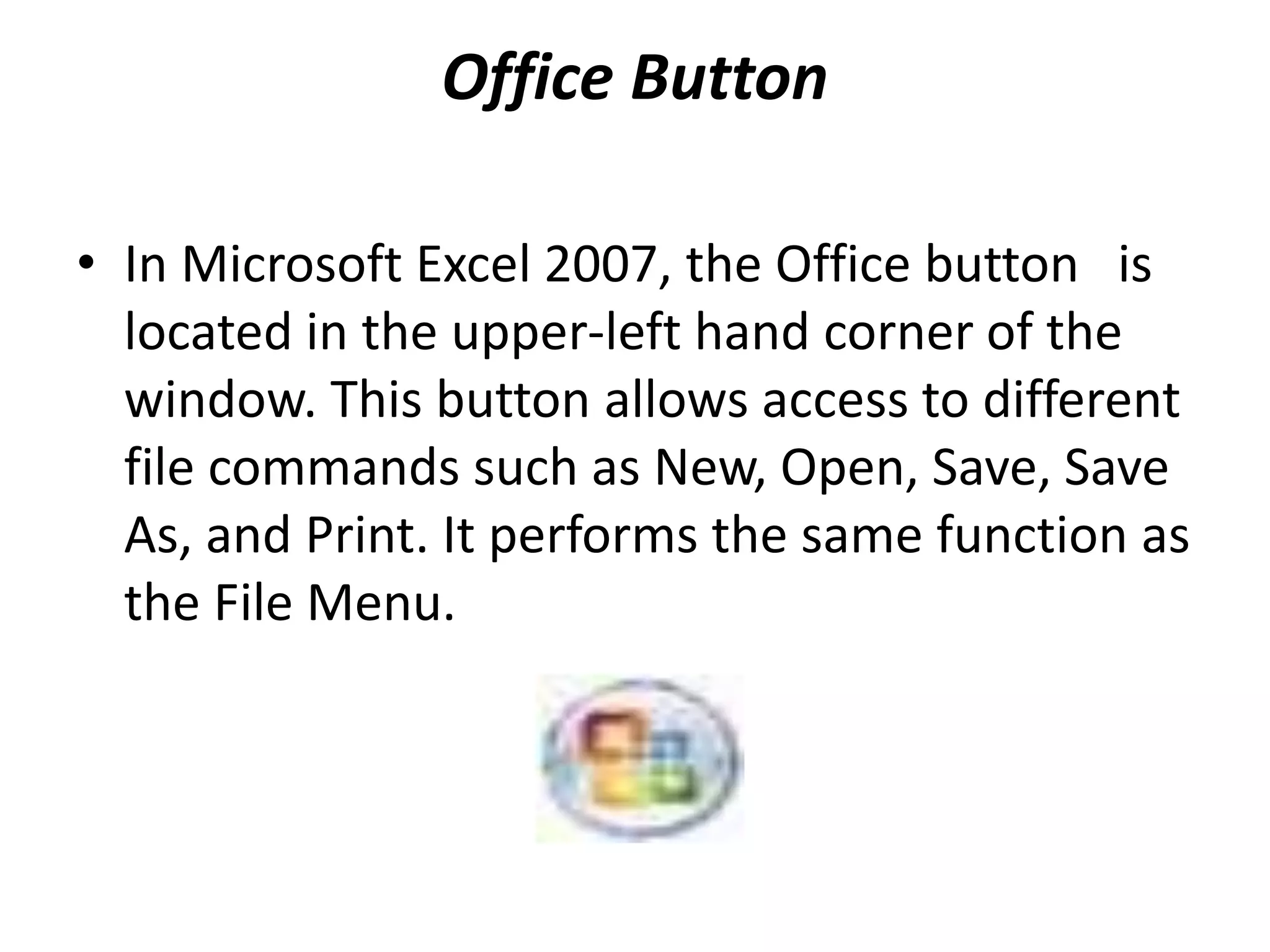 Office Button
• In Microsoft Excel 2007, the Office button is
located in the upper-left hand corner of the
window. This button allows access to different
file commands such as New, Open, Save, Save
As, and Print. It performs the same function as
the File Menu.
 