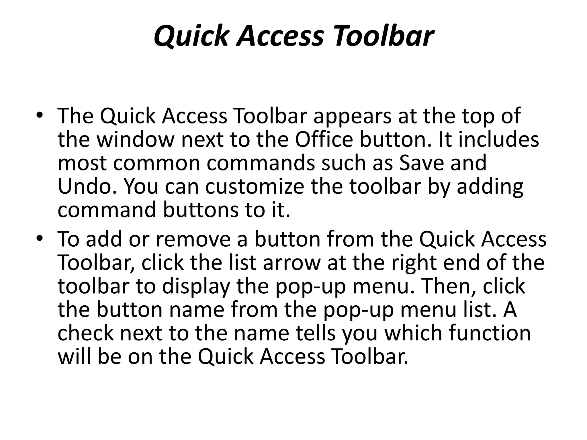 Quick Access Toolbar
• The Quick Access Toolbar appears at the top of
the window next to the Office button. It includes
most common commands such as Save and
Undo. You can customize the toolbar by adding
command buttons to it.
• To add or remove a button from the Quick Access
Toolbar, click the list arrow at the right end of the
toolbar to display the pop-up menu. Then, click
the button name from the pop-up menu list. A
check next to the name tells you which function
will be on the Quick Access Toolbar.
 