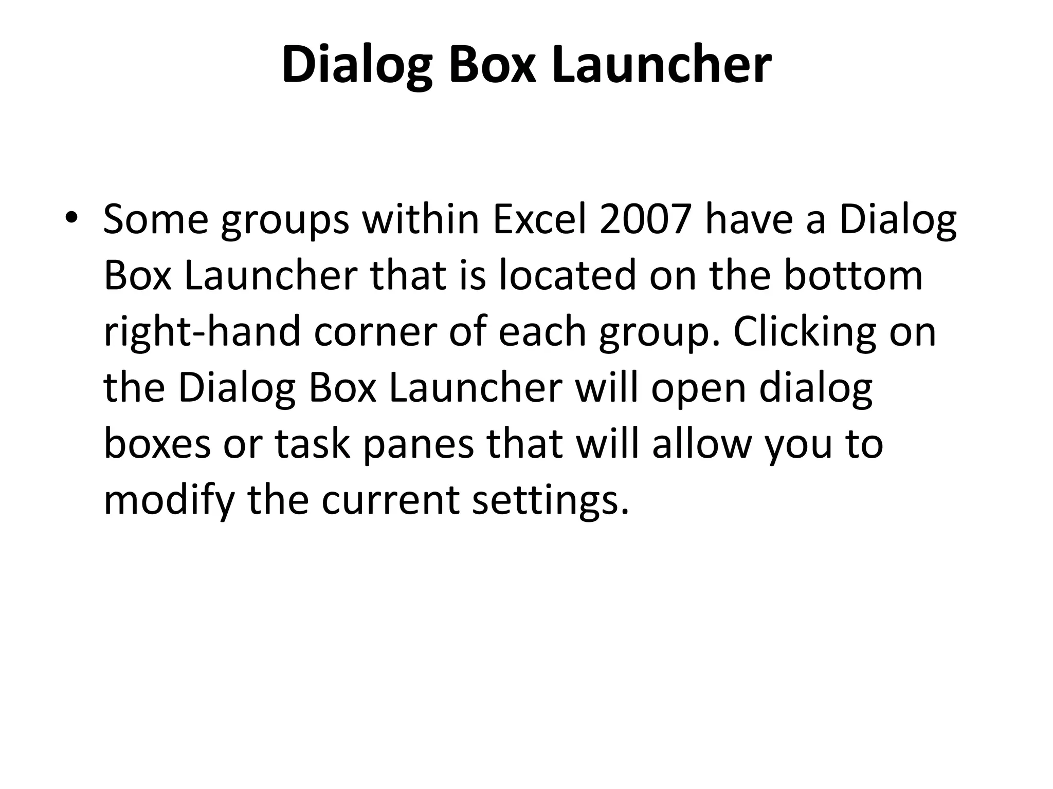 Dialog Box Launcher
• Some groups within Excel 2007 have a Dialog
Box Launcher that is located on the bottom
right-hand corner of each group. Clicking on
the Dialog Box Launcher will open dialog
boxes or task panes that will allow you to
modify the current settings.
 
