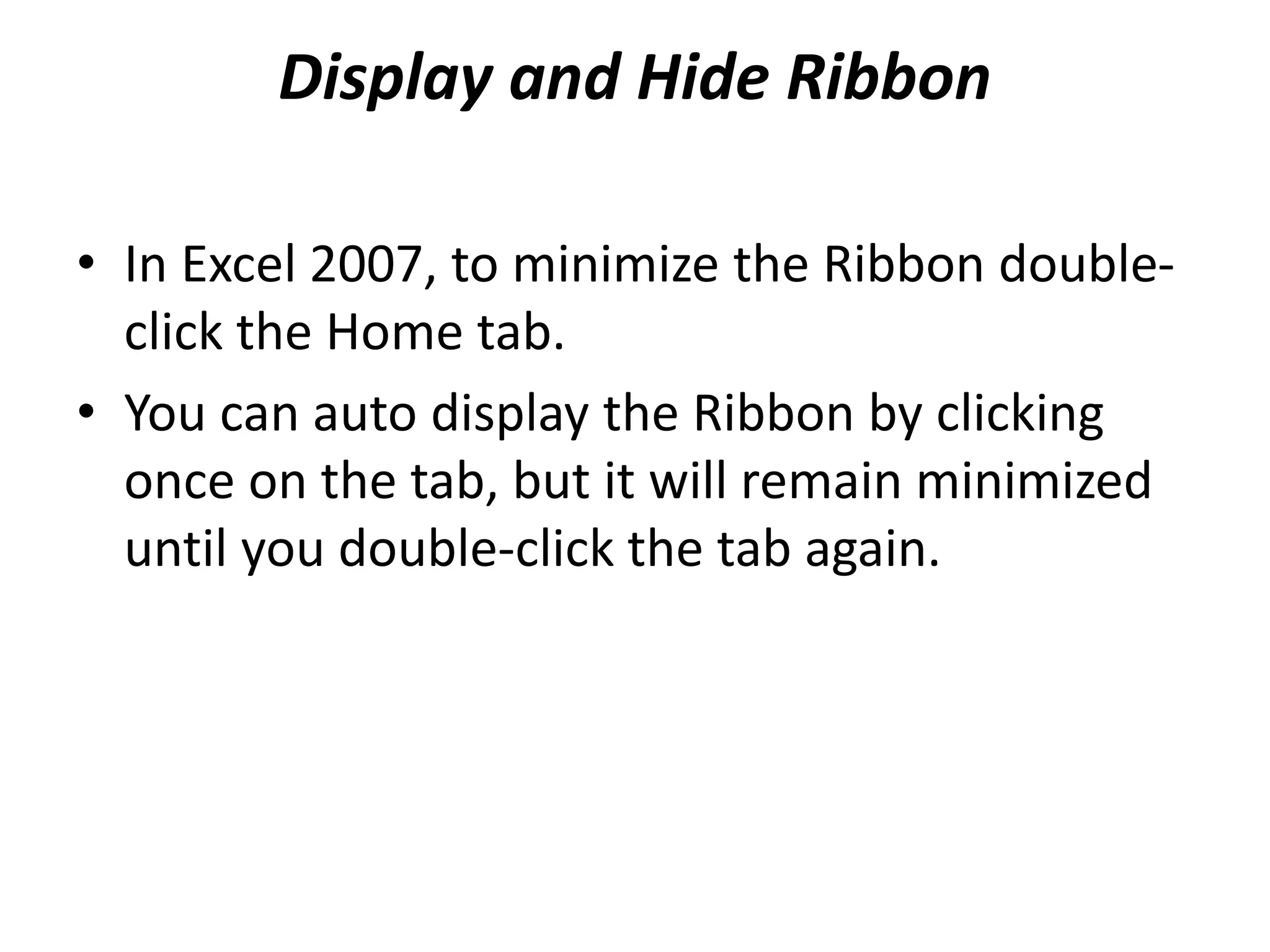 Display and Hide Ribbon
• In Excel 2007, to minimize the Ribbon double-
click the Home tab.
• You can auto display the Ribbon by clicking
once on the tab, but it will remain minimized
until you double-click the tab again.
 
