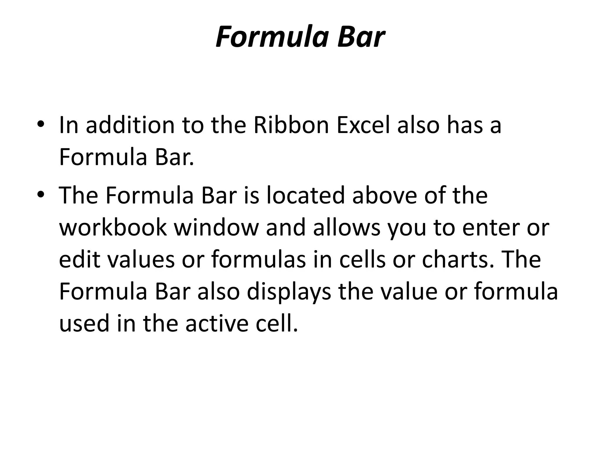 Formula Bar
• In addition to the Ribbon Excel also has a
Formula Bar.
• The Formula Bar is located above of the
workbook window and allows you to enter or
edit values or formulas in cells or charts. The
Formula Bar also displays the value or formula
used in the active cell.
 