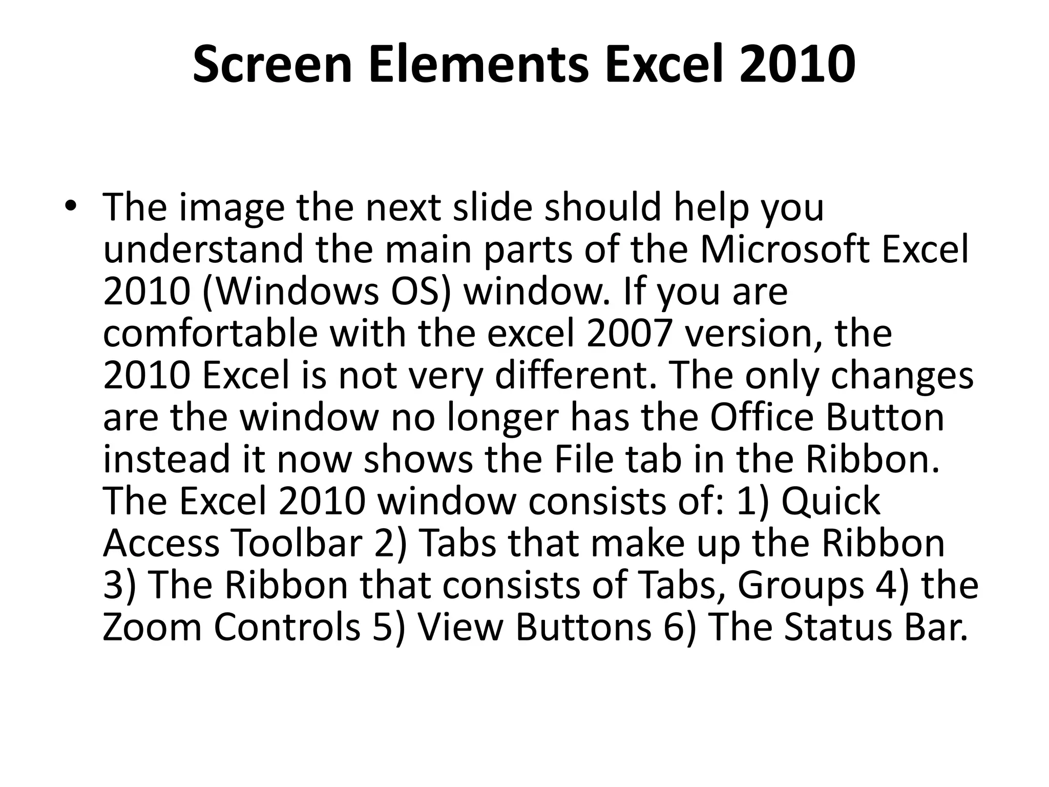 Screen Elements Excel 2010
• The image the next slide should help you
understand the main parts of the Microsoft Excel
2010 (Windows OS) window. If you are
comfortable with the excel 2007 version, the
2010 Excel is not very different. The only changes
are the window no longer has the Office Button
instead it now shows the File tab in the Ribbon.
The Excel 2010 window consists of: 1) Quick
Access Toolbar 2) Tabs that make up the Ribbon
3) The Ribbon that consists of Tabs, Groups 4) the
Zoom Controls 5) View Buttons 6) The Status Bar.
 