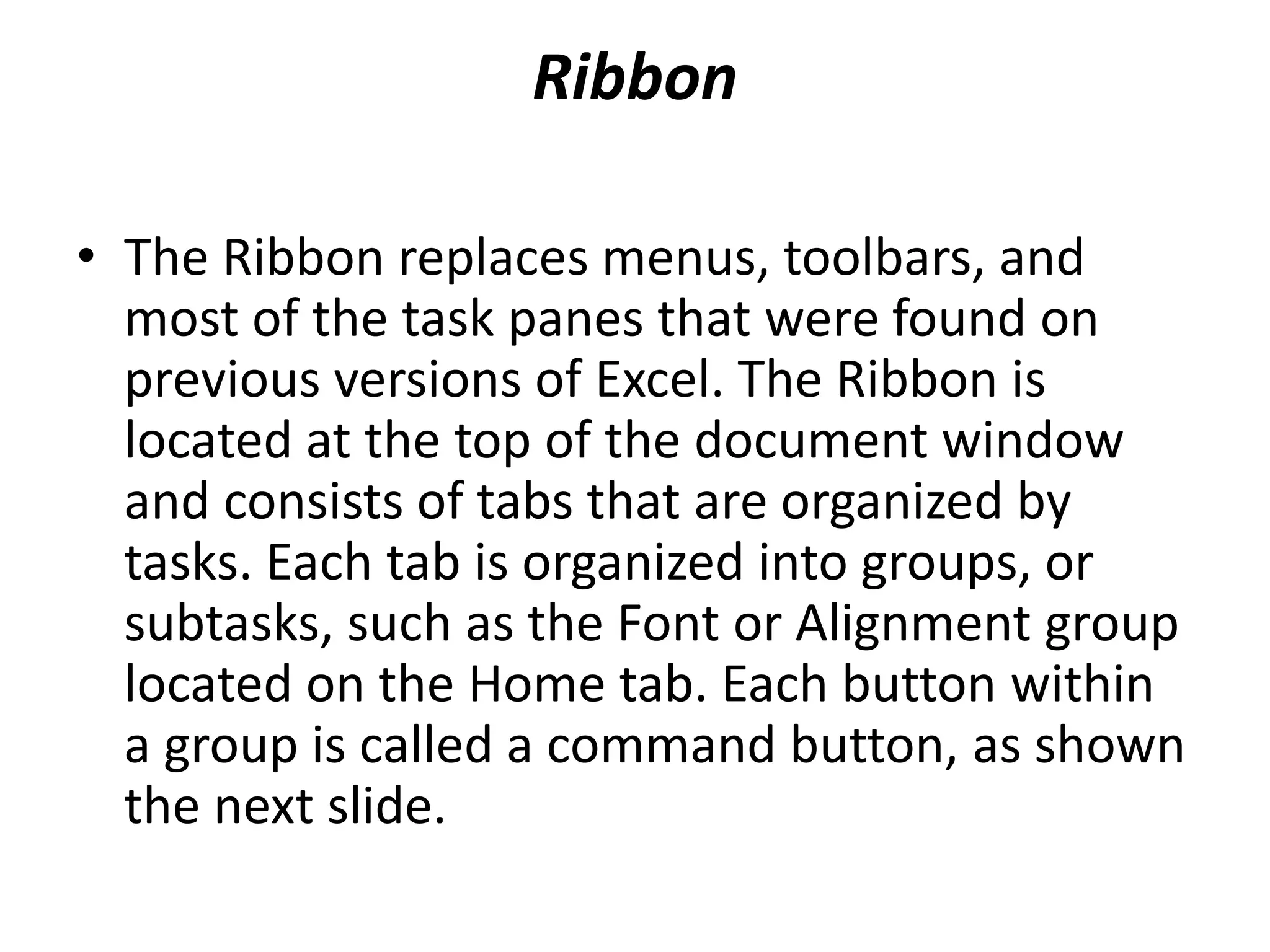 Ribbon
• The Ribbon replaces menus, toolbars, and
most of the task panes that were found on
previous versions of Excel. The Ribbon is
located at the top of the document window
and consists of tabs that are organized by
tasks. Each tab is organized into groups, or
subtasks, such as the Font or Alignment group
located on the Home tab. Each button within
a group is called a command button, as shown
the next slide.
 