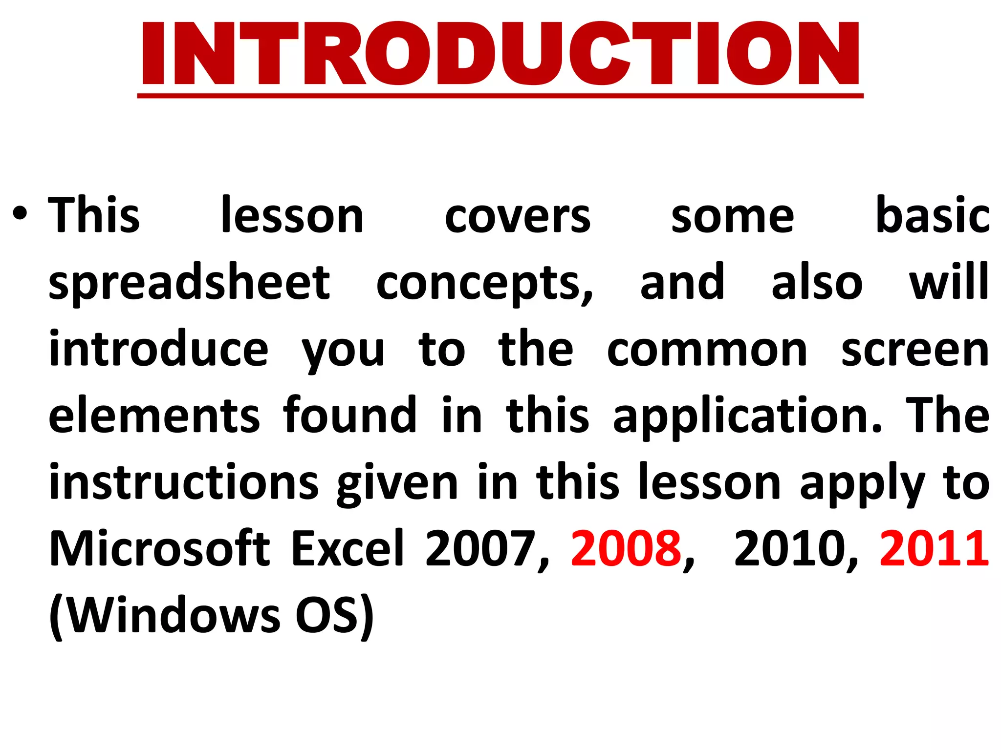 INTRODUCTION
• This lesson covers some basic
spreadsheet concepts, and also will
introduce you to the common screen
elements found in this application. The
instructions given in this lesson apply to
Microsoft Excel 2007, 2008, 2010, 2011
(Windows OS)
 