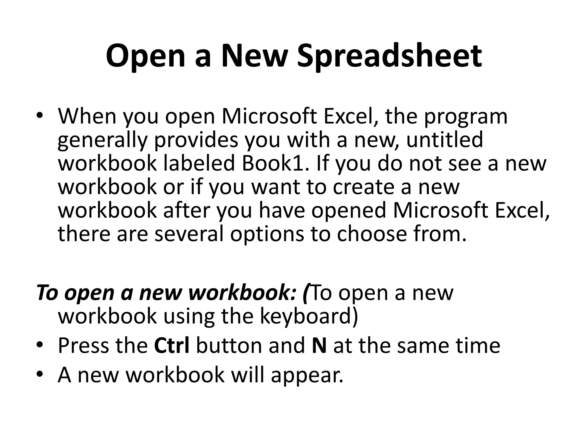 Open a New Spreadsheet
• When you open Microsoft Excel, the program
generally provides you with a new, untitled
workbook labeled Book1. If you do not see a new
workbook or if you want to create a new
workbook after you have opened Microsoft Excel,
there are several options to choose from.
To open a new workbook: (To open a new
workbook using the keyboard)
• Press the Ctrl button and N at the same time
• A new workbook will appear.
 