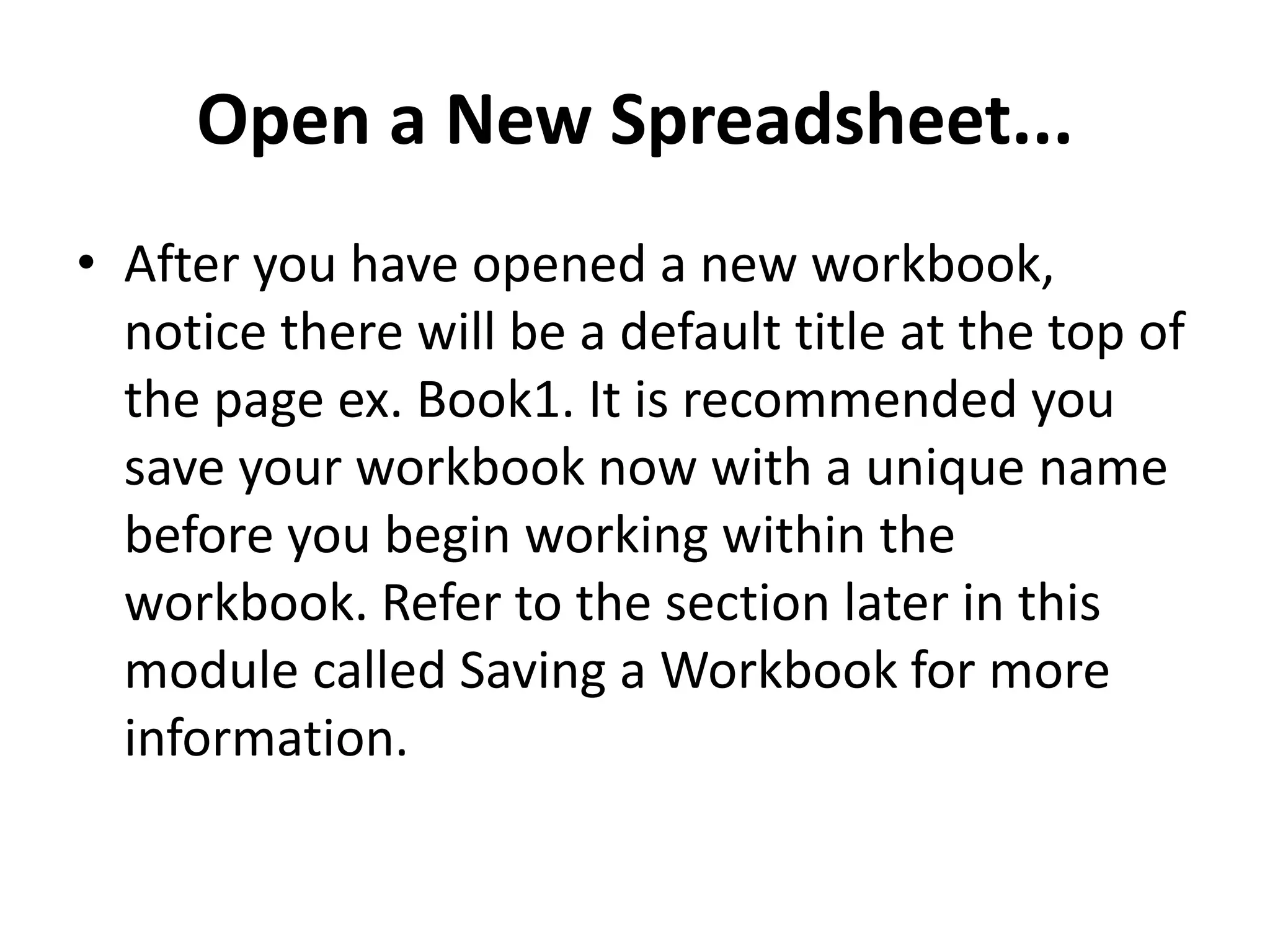 Open a New Spreadsheet...
• After you have opened a new workbook,
notice there will be a default title at the top of
the page ex. Book1. It is recommended you
save your workbook now with a unique name
before you begin working within the
workbook. Refer to the section later in this
module called Saving a Workbook for more
information.
 