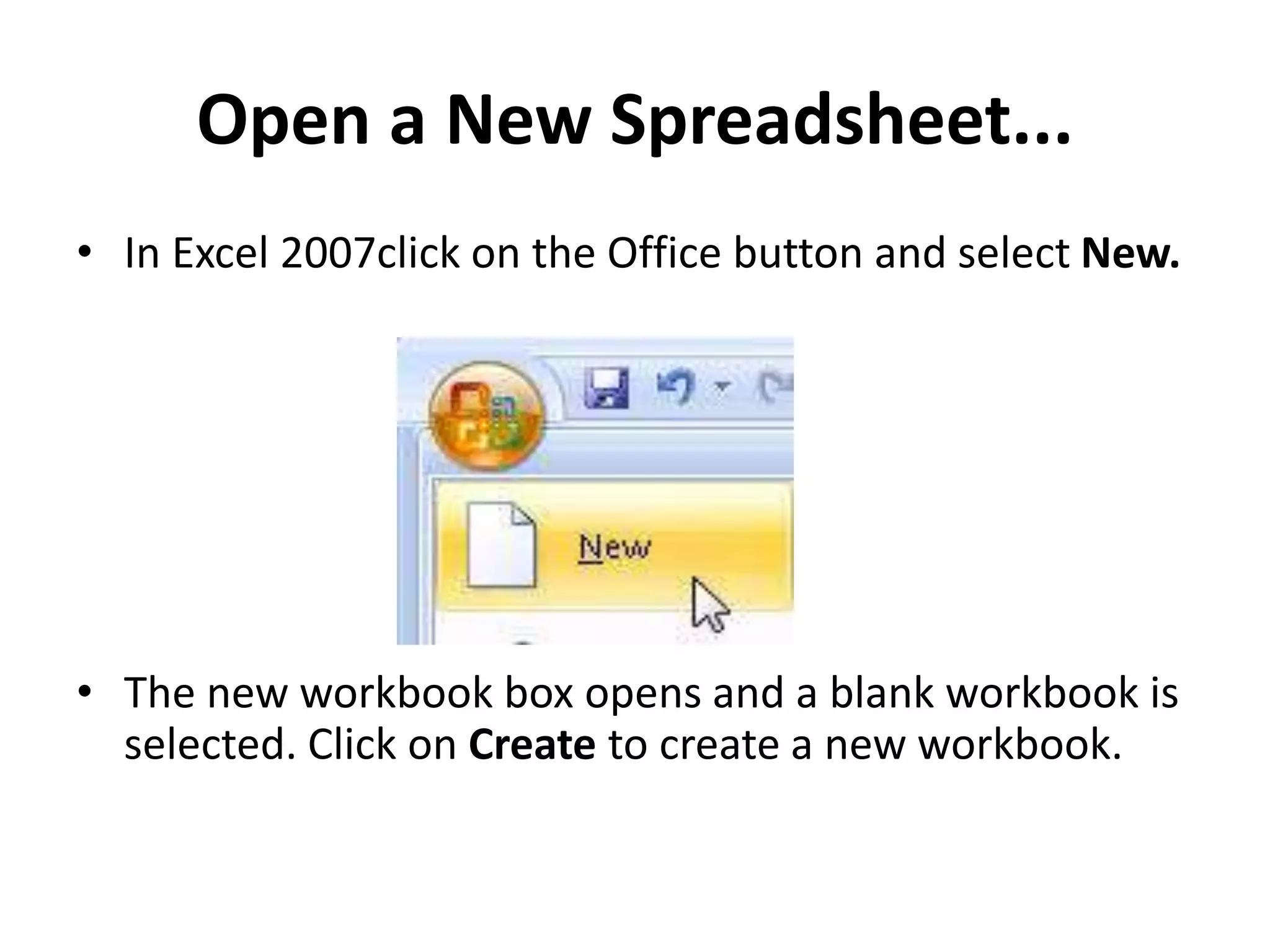 Open a New Spreadsheet...
• In Excel 2007click on the Office button and select New.
• The new workbook box opens and a blank workbook is
selected. Click on Create to create a new workbook.
 