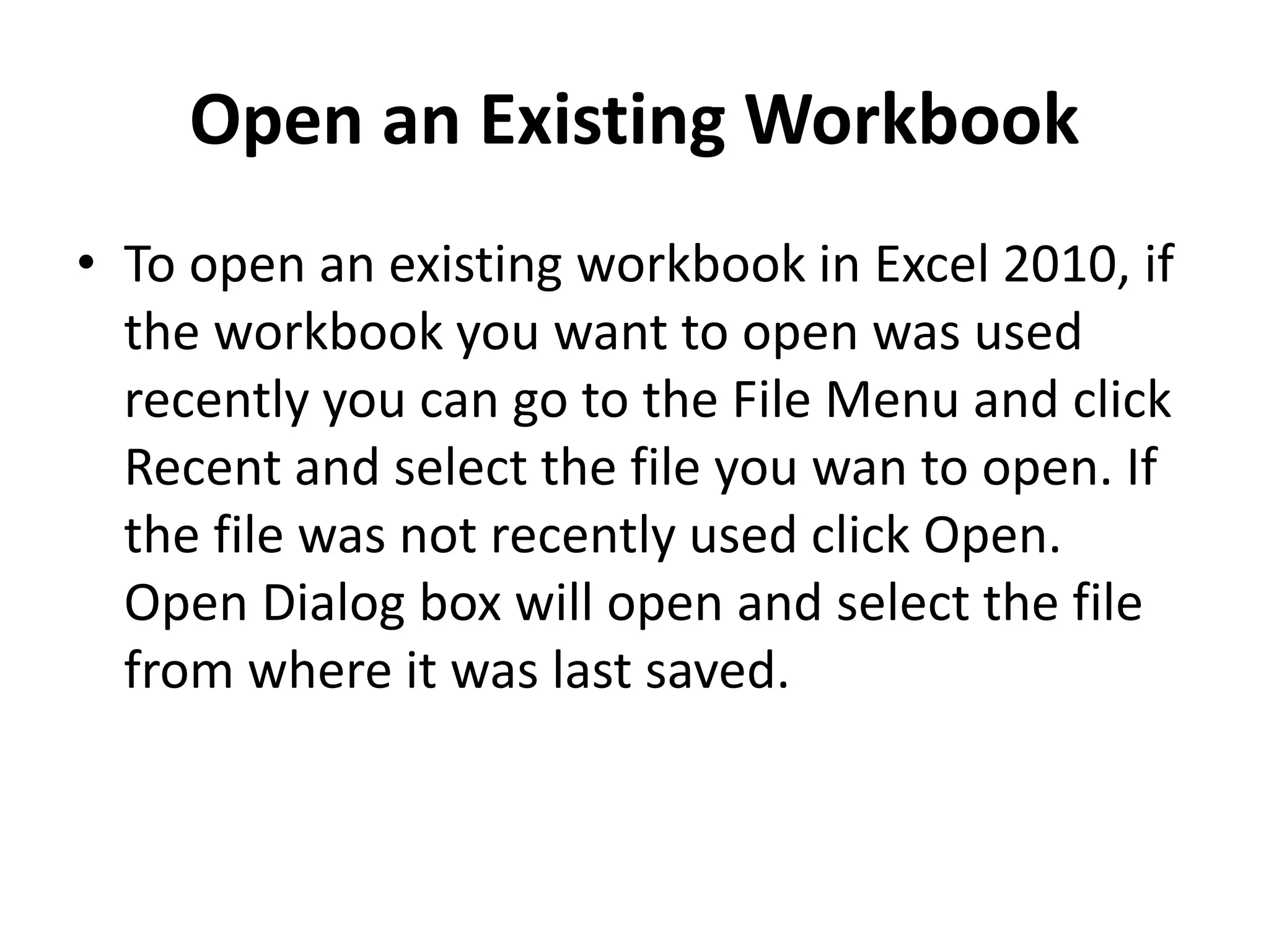 Open an Existing Workbook
• To open an existing workbook in Excel 2010, if
the workbook you want to open was used
recently you can go to the File Menu and click
Recent and select the file you wan to open. If
the file was not recently used click Open.
Open Dialog box will open and select the file
from where it was last saved.
 