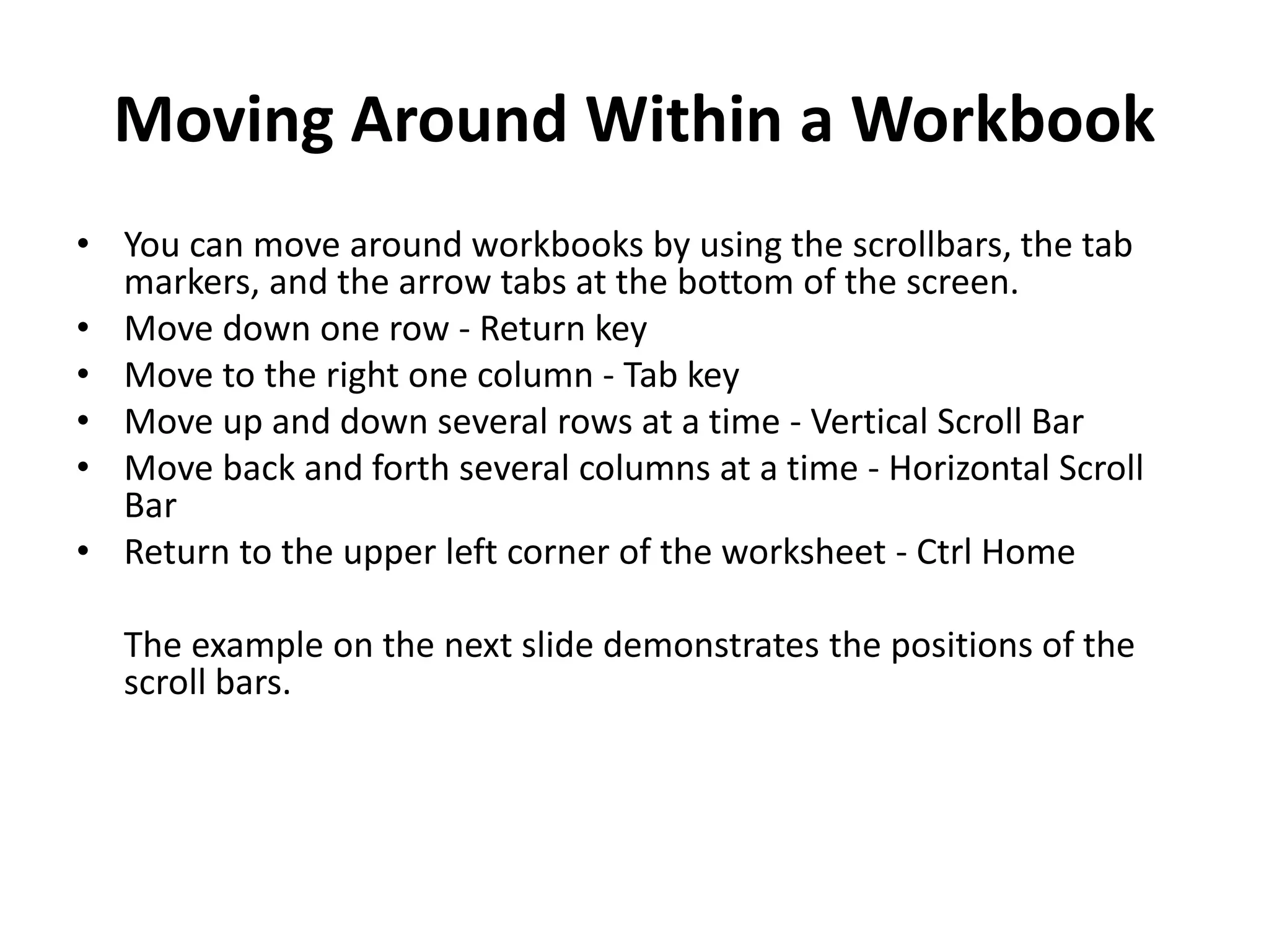 Moving Around Within a Workbook
• You can move around workbooks by using the scrollbars, the tab
markers, and the arrow tabs at the bottom of the screen.
• Move down one row - Return key
• Move to the right one column - Tab key
• Move up and down several rows at a time - Vertical Scroll Bar
• Move back and forth several columns at a time - Horizontal Scroll
Bar
• Return to the upper left corner of the worksheet - Ctrl Home
The example on the next slide demonstrates the positions of the
scroll bars.
 