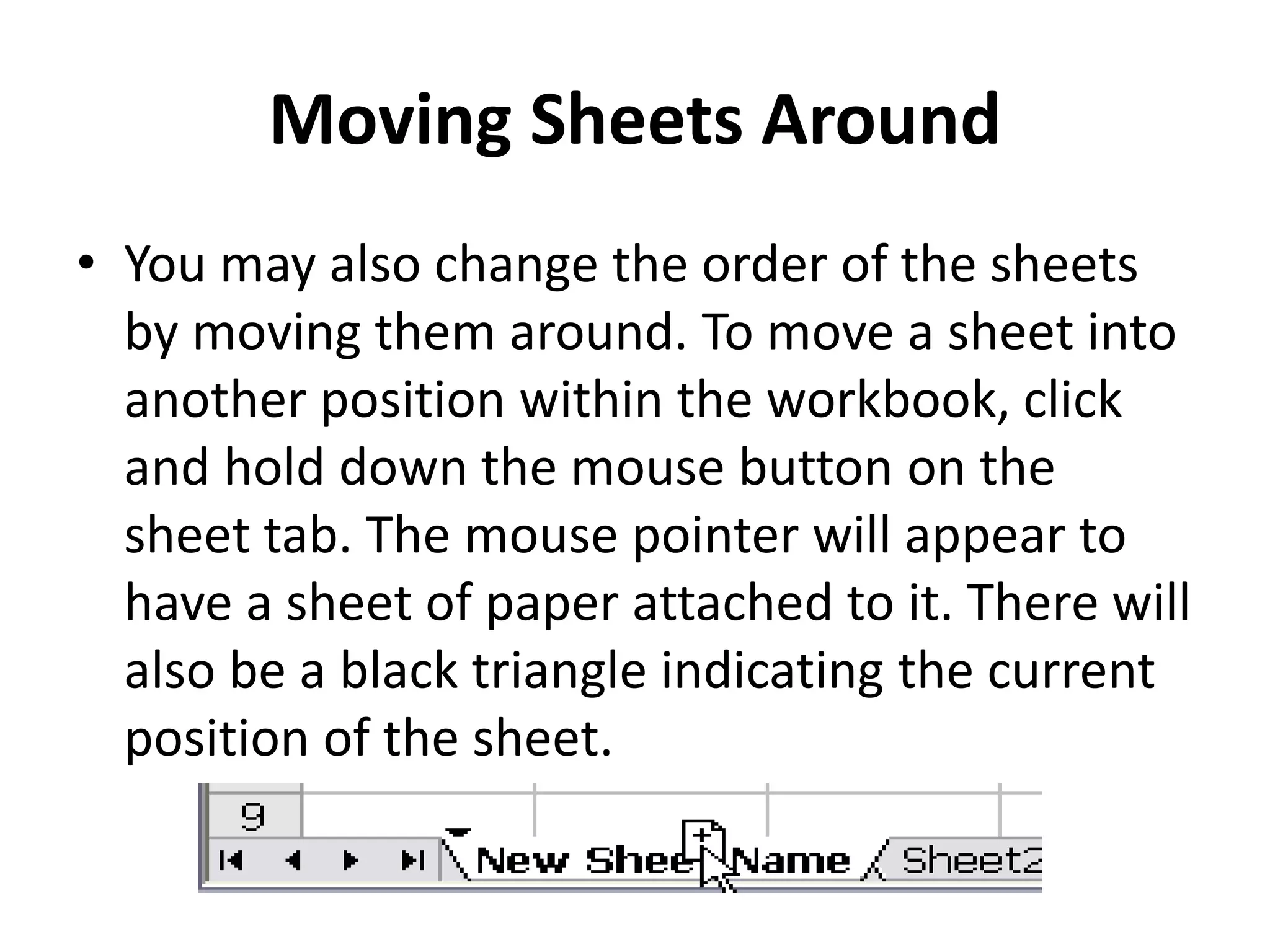 Moving Sheets Around
• You may also change the order of the sheets
by moving them around. To move a sheet into
another position within the workbook, click
and hold down the mouse button on the
sheet tab. The mouse pointer will appear to
have a sheet of paper attached to it. There will
also be a black triangle indicating the current
position of the sheet.
 
